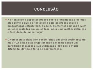 CONCLUSÃO

 A orientação a aspectos propõe sobre a orientação a objetos
  algo como o que a orientação a objetos propôs sobre a
  programação estruturada, ou seja, elementos comuns devem
  ser encapsulados em um só local para uma melhor definição
  e facilidade de manutenção.

 Diversas pesquisas vem sendo feitas em cima deste assunto,
  mas POA ainda está engatinhando e mesmo sendo um
  paradigma inovador a sua utilização ainda não é muito
  difundida, devido a falta de padronização.
 