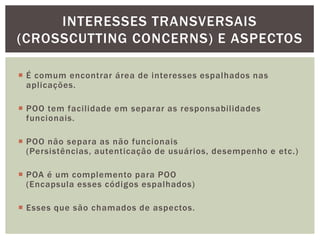 INTERESSES TRANSVERSAIS
(CROSSCUTTING CONCERNS) E ASPECTOS

 É comum encontrar área de interesses espalhados nas
  aplicações.

 POO tem facilidade em separar as responsabilidades
  funcionais.

 POO não separa as não funcionais
  (Persistências, autenticação de usuários, desempenho e etc.)

 POA é um complemento para POO
  (Encapsula esses códigos espalhados)

 Esses que são chamados de aspectos.
 