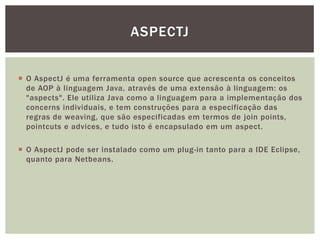 ASPECTJ


 O AspectJ é uma ferramenta open source que acrescenta os conceitos
  de AOP à linguagem Java, através de uma extensão à linguagem: os
  "aspects". Ele utiliza Java como a linguagem para a implementação dos
  concerns individuais, e tem construções para a especificação das
  regras de weaving, que são especificadas em termos de join points,
  pointcuts e advices, e tudo isto é encapsulado em um aspect.

 O AspectJ pode ser instalado como um plug-in tanto para a IDE Eclipse,
  quanto para Netbeans.
 