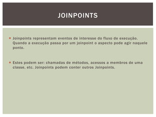 JOINPOINTS


 Joinpoints representam eventos de interesse do fluxo de execução.
  Quando a execução passa por um joinpoint o aspecto pode agir naquele
  ponto.


 Estes podem ser: chamadas de métodos, acessos a membros de uma
  classe, etc. Joinpoints podem conter outros Joinpoints.
 