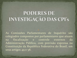 As Comissões Parlamentares de Inquérito são
colegiados compostos por parlamentares que atuam
na fiscalização e controle externos da
Administração Pública, com previsão expressa na
Constituição da República Federativa do Brasil, em
seus artigos 49 e 58.
 
