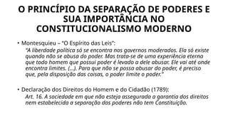 O PRINCÍPIO DA SEPARAÇÃO DE PODERES E
SUA IMPORTÂNCIA NO
CONSTITUCIONALISMO MODERNO
• Montesquieu – “O Espírito das Leis”:
“A liberdade política só se encontra nos governos moderados. Ela só existe
quando não se abusa do poder. Mas trata-se de uma experiência eterna
que todo homem que possui poder é levado a dele abusar. Ele vai até onde
encontra limites. (...). Para que não se possa abusar do poder, é preciso
que, pela disposição das coisas, o poder limite o poder.”
• Declaração dos Direitos do Homem e do Cidadão (1789):
Art. 16. A sociedade em que não esteja assegurada a garantia dos direitos
nem estabelecida a separação dos poderes não tem Constituição.
 