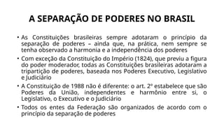 A SEPARAÇÃO DE PODERES NO BRASIL
• As Constituições brasileiras sempre adotaram o princípio da
separação de poderes – ainda que, na prática, nem sempre se
tenha observado a harmonia e a independência dos poderes
• Com exceção da Constituição do Império (1824), que previu a figura
do poder moderador, todas as Constituições brasileiras adotaram a
tripartição de poderes, baseada nos Poderes Executivo, Legislativo
e Judiciário
• A Constituição de 1988 não é diferente: o art. 2º estabelece que são
Poderes da União, independentes e harmônio entre si, o
Legislativo, o Executivo e o Judiciário
• Todos os entes da Federação são organizados de acordo com o
princípio da separação de poderes
 