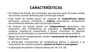 CARACTERÍSTICAS
• Os Poderes do Estado são instituições que exercem parte do poder estatal,
nos termos e limites definidos pela Constituição Federal
• Cada Poder do Estado possui um conjunto de competências típicas
(principais, comuns, ordinárias) e atípicas (secundárias, excepcionais,
extraordinárias) definidas pela Constituição Federal
• Os Poderes do Estado devem ser independentes (funcionam com
autonomia, sem interferências ou sujeições) e harmônicos (devem
cooperar, respeitar-se mutuamente e buscar concretizar os objetivos
previstos na Constituição e os que forem definidos no processo político)
• Apesar de serem independentes, existem mecanismos de controle de um
Poder sobre o outro
• A distribuição constitucional de competências (típicas e atípicas) e os
mecanismos de controle compõe o sistema de freios e contrapesos
• A separação de poderes é cláusula pétrea (art. 60, § 4º, III)
 