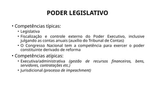 PODER LEGISLATIVO
• Competências típicas:
• Legislativa
• Fiscalização e controle externo do Poder Executivo, inclusive
julgando as contas anuais (auxílio do Tribunal de Contas)
• O Congresso Nacional tem a competência para exercer o poder
constituinte derivado de reforma
• Competências atípicas:
• Executiva/administrativa (gestão de recursos financeiros, bens,
servidores, contratações etc.)
• Jurisdicional (processo de impeachment)
 