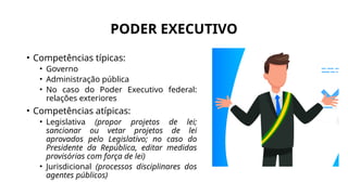 PODER EXECUTIVO
• Competências típicas:
• Governo
• Administração pública
• No caso do Poder Executivo federal:
relações exteriores
• Competências atípicas:
• Legislativa (propor projetos de lei;
sancionar ou vetar projetos de lei
aprovados pelo Legislativo; no caso do
Presidente da República, editar medidas
provisórias com força de lei)
• Jurisdicional (processos disciplinares dos
agentes públicos)
 
