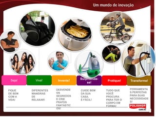 Surpreenda-
 Seja!     Viva!       Invente!                  Pratique!   Transforme!
                                      se!

FIQUE    DIFERENTES   DESVENDE    CUIDE BEM     TUDO QUE     FERRAMENTA
DE BEM   MANEIRAS     OS          DA SUA        VOCÊ         S PERFEITAS
COM A    DE           SEGREDOS    CASA.         PROCURA      PARA SUAS
VIDA!    RELAXAR!     E CRIE      É FÁCIL!      PARA TER O   NECESSIDADE
                      PRATOS                    CORPO EM     S!
                      FANTÁSTIC                 FORMA!
                      OS!
 