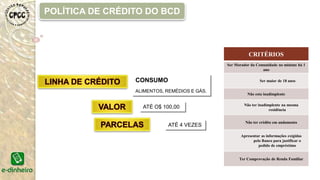 CRITÉRIOS
Ser Morador da Comunidade no mínimo há 1
ano
Ser maior de 18 anos
Não esta inadimplente
Não ter inadimplente na mesma
residência
Não ter crédito em andamento
Apresentar as informações exigidas
pelo Banco para justificar o
pedido de empréstimo
Ter Comprovação de Renda Familiar
CONSUMO
ALIMENTOS, REMÉDIOS E GÁS.
ATÉ O$ 100,00
ATÉ 4 VEZES
POLÍTICA DE CRÉDITO DO BCD
 
