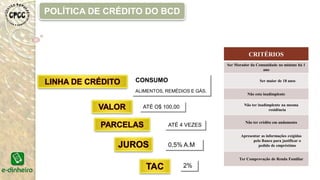 CRITÉRIOS
Ser Morador da Comunidade no mínimo há 1
ano
Ser maior de 18 anos
Não esta inadimplente
Não ter inadimplente na mesma
residência
Não ter crédito em andamento
Apresentar as informações exigidas
pelo Banco para justificar o
pedido de empréstimo
Ter Comprovação de Renda Familiar
CONSUMO
ALIMENTOS, REMÉDIOS E GÁS.
ATÉ O$ 100,00
ATÉ 4 VEZES
POLÍTICA DE CRÉDITO DO BCD
0,5% A.M
2%
 
