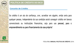 Conceito de Crédito
Se crédito é um ato de confiança, crer, acreditar em alguém, então seria para
qualquer pessoa, independente da sua condição social conseguir crédito em bancos
convencionais ou instituições financeiras, seja para uso pessoal, para o
empreendimento ou para financiamento da casa própria?
ITES-UFBA, MANUAL POLÍTICA DE CRÉDITO. 2014.
POLÍTICA DE CRÉDITO DO BCD
 
