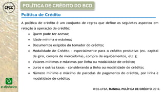 Política de Crédito
A política de crédito é um conjunto de regras que define os seguintes aspectos em
relação à operação de crédito:
 Quem pode ter acesso;
 Idade mínima e máxima;
 Documentos exigidos do tomador do crédito;
 Modalidade de Crédito – especialmente para o crédito produtivo (ex. capital
de giro, compra de mercadorias, compra de equipamentos, etc.);
 Valores mínimos e máximos por linha ou modalidade de crédito;
 Juros e outras taxas – considerando a linha ou modalidade de crédito;
 Número mínimo e máximo de parcelas de pagamento do crédito, por linha e
modalidade de crédito;
POLÍTICA DE CRÉDITO DO BCD
ITES-UFBA, MANUAL POLÍTICA DE CRÉDITO. 2014.
 