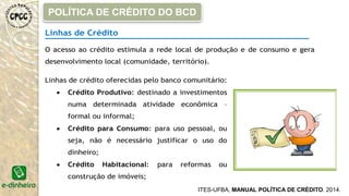 Linhas de Crédito
O acesso ao crédito estimula a rede local de produção e de consumo e gera
desenvolvimento local (comunidade, território).
Linhas de crédito oferecidas pelo banco comunitário:
 Crédito Produtivo: destinado a investimentos
numa determinada atividade econômica –
formal ou informal;
 Crédito para Consumo: para uso pessoal, ou
seja, não é necessário justificar o uso do
dinheiro;
 Crédito Habitacional: para reformas ou
construção de imóveis;
ITES-UFBA, MANUAL POLÍTICA DE CRÉDITO. 2014.
POLÍTICA DE CRÉDITO DO BCD
 