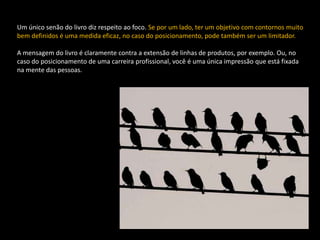 Um único senão do livro diz respeito ao foco. Se por um lado, ter um objetivo com contornos muito
bem definidos é uma medida eficaz, no caso do posicionamento, pode também ser um limitador.

A mensagem do livro é claramente contra a extensão de linhas de produtos, por exemplo. Ou, no
caso do posicionamento de uma carreira profissional, você é uma única impressão que está fixada
na mente das pessoas.
 