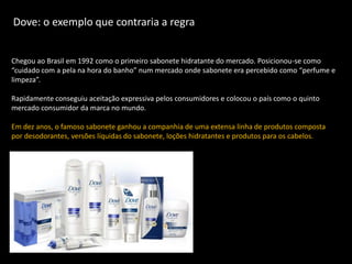 Dove: o exemplo que contraria a regra


Chegou ao Brasil em 1992 como o primeiro sabonete hidratante do mercado. Posicionou-se como
“cuidado com a pela na hora do banho” num mercado onde sabonete era percebido como “perfume e
limpeza”.

Rapidamente conseguiu aceitação expressiva pelos consumidores e colocou o país como o quinto
mercado consumidor da marca no mundo.

Em dez anos, o famoso sabonete ganhou a companhia de uma extensa linha de produtos composta
por desodorantes, versões líquidas do sabonete, loções hidratantes e produtos para os cabelos.
 