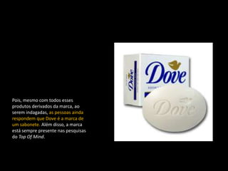 Pois, mesmo com todos esses
produtos derivados da marca, ao
serem indagadas, as pessoas ainda
respondem que Dove é a marca de
um sabonete. Além disso, a marca
está sempre presente nas pesquisas
do Top Of Mind.
 