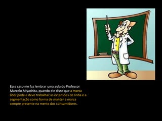Esse caso me faz lembrar uma aula do Professor
Marcelo Miyashita, quando ele disse que a marca
líder pode e deve trabalhar as extensões de linha e a
segmentação como forma de manter a marca
sempre presente na mente dos consumidores.
 