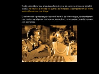 Tendo a considerar que a teoria do foco deve-se ao contexto em que a obra foi
escrita. Há 40 anos o mundo era outro e os mercados se comportavam de forma
muito diferente do que é hoje.

O fenômeno da globalização e as novas formas de comunicação, que romperam
com muitos paradigmas, mudaram a forma de os consumidores se relacionarem
com as marcas.
 