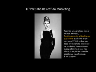 O “Pretinho Básico” do Marketing




                           Fazendo uma analogia com o
                           mundo da moda,
                           Posicionamento: a Batalha por
                           sua Mente escrito no início
                           dos anos 1970 é a obra que
                           todo profissional e estudante
                           de marketing devem ter em
                           suas prateleiras e usar nas
                           várias situações de sua vida
                           acadêmica e profissional.
                           É um clássico.
 