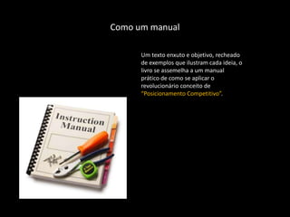 Como um manual

      Um texto enxuto e objetivo, recheado
      de exemplos que ilustram cada ideia, o
      livro se assemelha a um manual
      prático de como se aplicar o
      revolucionário conceito de
      “Posicionamento Competitivo”.
 