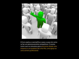 O livro explica e exemplifica o paço-a-paço de como
se faz um posicionamento competitivo. E mostra
como usar os conceitos para posicionar desde uma
empresa e um produto até uma ilha, uma igreja ou
uma carreira profissional.
 