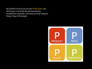 No prefácio do livro escrito por Philip Kotler, ele
afirma que o conceito de posicionamento
competitivo antecede e permeia os Ps de Produto,
Preço, Praça e Promoção.
 