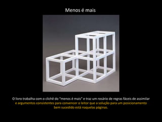 Menos é mais




O livro trabalha com o clichê do “menos é mais” e traz um rosário de regras fáceis de assimilar
  e argumentos consistentes para convencer o leitor que a solução para um posicionamento
                             bem sucedido está naquelas páginas.
 