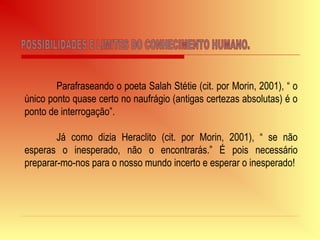 Parafraseando o poeta Salah Stétie (cit. por Morin, 2001), “ o
único ponto quase certo no naufrágio (antigas certezas absolutas) é o
ponto de interrogação”.
Já como dizia Heraclito (cit. por Morin, 2001), “ se não
esperas o inesperado, não o encontrarás.” É pois necessário
preparar-mo-nos para o nosso mundo incerto e esperar o inesperado!
 