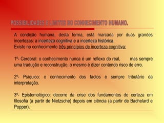 A condição humana, desta forma, está marcada por duas grandes
incertezas: a incerteza cognitivaincerteza cognitiva e a incerteza históricaincerteza histórica.
Existe no conhecimento três princípios de incerteza cognitiva:
1º- Cerebral: o conhecimento nunca é um reflexo do real, mas sempre
uma tradução e reconstrução, o mesmo é dizer contendo risco de erro.
2º- Psíquico: o conhecimento dos factos é sempre tributário da
interpretação.
3º- Epistemológico: decorre da crise dos fundamentos de certeza em
filosofia (a partir de Nietzsche) depois em ciência (a partir de Bachelard e
Popper).
 