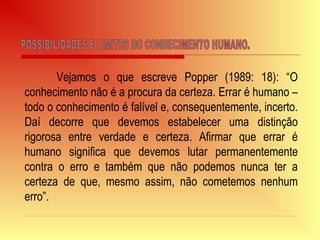 Vejamos o que escreve Popper (1989: 18): “O
conhecimento não é a procura da certeza. Errar é humano –
todo o conhecimento é falível e, consequentemente, incerto.
Daí decorre que devemos estabelecer uma distinção
rigorosa entre verdade e certeza. Afirmar que errar é
humano significa que devemos lutar permanentemente
contra o erro e também que não podemos nunca ter a
certeza de que, mesmo assim, não cometemos nenhum
erro”.
 