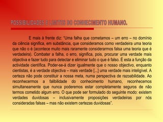 E mais à frente diz: “Uma falha que cometamos – um erro – no domínio
da ciência significa, em substância, que consideramos como verdadeira uma teoria
que não o é (acontece muito mais raramente considerarmos falsa uma teoria que é
verdadeira). Combater a falha, o erro, significa, pois, procurar uma verdade mais
objectiva e fazer tudo para detectar e eliminar tudo o que é falso. É esta a função da
actividade científica. Poder-se-á dizer igualmente que o nosso objectivo, enquanto
cientistas, é a verdade objectiva – mais verdade [...] uma verdade mais inteligível. A
certeza não pode constituir a nossa meta, numa perspectiva de razoabilidade. Ao
reconhecermos a falibilidade do conhecimento humano, reconhecemos
simultaneamente que nunca poderemos estar completamente seguros de não
termos cometido algum erro. O que pode ser formulado do seguinte modo: existem
verdades duvidosas – inclusivamente proposições verdadeiras por nós
consideradas falsas – mas não existem certezas duvidosas”.
 