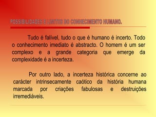 Tudo é falível, tudo o que é humano é incerto. Todo
o conhecimento imediato é abstracto. O homem é um ser
complexo e a grande categoria que emerge da
complexidade é a incerteza.
Por outro lado, a incerteza histórica concerne ao
carácter intrinsecamente caótico da história humana
marcada por criações fabulosas e destruições
irremediáveis.
 