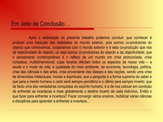 Após a elaboração do presente trabalho podemos concluir: que conhecer é
produzir uma tradução das realidades do mundo exterior, pois somos co-produtores do
objecto que conhecemos, cooperamos com o mundo exterior e é esta co-produção que nós
dá objectividade do objecto, ou seja somos co-produtores do objecto e da objectividade; que
o pensamento contemporâneo é o reflexo de um mundo em crise pronunciada, crise
complexa, multidimensional, cujas facetas afectam todos os aspectos da nossa vida – a
saúde e o modo de vida, a qualidade do meio ambiente, da economia, tecnologia, política,
crise das ciências e das artes, crise proveniente das classes e das nações, sendo uma crise
de dimensões intelectuais, morais e espirituais; que a pergunta é a forma suprema do saber e
que para a mente humana o certo será sempre penúltimo e o último será sempre incerto; que
de facto uma das verdadeiras conquistas do espírito humano, é a de nos colocar em condição
de enfrentar as incertezas e mais globalmente o destino incerto de cada indivíduo. Então o
que fazer para enfrentar a incerteza? Fazer convergir vários ensinos, mobilizar várias ciências
e disciplinas para aprender a enfrentar a incerteza…
Em Jeito de Conclusão…
 