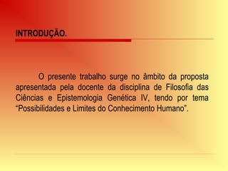 INTRODUÇÃO.
O presente trabalho surge no âmbito da proposta
apresentada pela docente da disciplina de Filosofia das
Ciências e Epistemologia Genética IV, tendo por tema
“Possibilidades e Limites do Conhecimento Humano”.
 