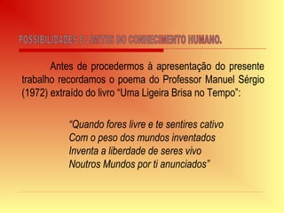 Antes de procedermos à apresentação do presente
trabalho recordamos o poema do Professor Manuel Sérgio
(1972) extraído do livro “Uma Ligeira Brisa no Tempo”:
“Quando fores livre e te sentires cativo
Com o peso dos mundos inventados
Inventa a liberdade de seres vivo
Noutros Mundos por ti anunciados”
 