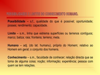 Possibilidade – s.f., qualidade do que é possível; oportunidade;
posses; rendimento; capacidade.
Limite – s.m., linha que estrema superfícies ou terrenos contíguos;
marco; baliza; raia; fronteira; terreno; meta.
Humano – adj. (do lat. humanu), próprio do Homem; relativo ao
Homem em geral; o conjunto dos homens.
Conhecimento – s.m., faculdade de conhecer; relação directa que se
toma de alguma coisa; noção; informação; experiência; pessoa com
quem se tem relações.
 