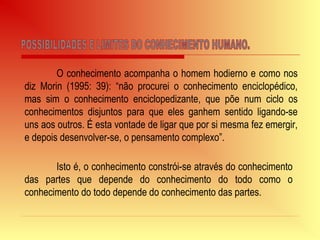 O conhecimento acompanha o homem hodierno e como nos
diz Morin (1995: 39): “não procurei o conhecimento enciclopédico,
mas sim o conhecimento enciclopedizante, que põe num ciclo os
conhecimentos disjuntos para que eles ganhem sentido ligando-se
uns aos outros. É esta vontade de ligar que por si mesma fez emergir,
e depois desenvolver-se, o pensamento complexo”.
Isto é, o conhecimento constrói-se através do conhecimento
das partes que depende do conhecimento do todo como o
conhecimento do todo depende do conhecimento das partes.
 