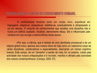 O conhecimento funciona como um «corpo vivo», suporta-se em
linguagens, adapta-se, expande-se, redefine-se, eventualmente é ultrapassado e
cai em desuso. O conjunto de conhecimentos que constitui uma disciplina não é
nunca um edifício acabado, imutável, eternamente eficaz. Ele é influenciado pelo
contexto em que se joga a sobrevivência nessa época.
«Por isso, a ciência, que é dotada de uma identidade processual e de um
objecto global único, aparece aos nossos olhos de hoje como um vastíssimo corpo de
várias disciplinas, subdisciplinas e especialidades, abarcando um campo cognitivo
imenso. Este campo, de um “tamanho” a perder de vista, foi, no entanto, criado pela
actividade dos nossos antepassados e é recriado, mantido e afinado pela actividade
dos nossos contemporâneos» (Caraça, 2002: 57).
 