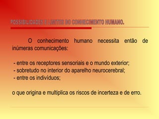 O conhecimento humano necessita então de
inúmeras comunicações:
- entre os receptores sensoriais e o mundo exterior;
- sobretudo no interior do aparelho neurocerebral;
- entre os indivíduos;
o que origina e multiplica os riscos de incerteza e de erro.
 