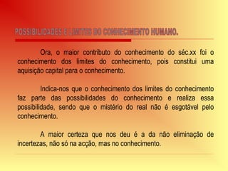 Ora, o maior contributo do conhecimento do séc.xx foi o
conhecimento dos limites do conhecimento, pois constitui uma
aquisição capital para o conhecimento.
Indica-nos que o conhecimento dos limites do conhecimento
faz parte das possibilidades do conhecimento e realiza essa
possibilidade, sendo que o mistério do real não é esgotável pelo
conhecimento.
A maior certeza que nos deu é a da não eliminação de
incertezas, não só na acção, mas no conhecimento.
 