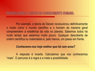 Por exemplo, a teoria de Darwin revolucionou definitivamente
o modo como o mundo científico e o homem de maneira geral
compreendem a existência da vida no planeta. Sabemos todos há
muito tempo que sabemos muito pouco. Qualquer descoberta de
ordem científica ou materialista é, pelo menos, um passo em frente.
Conhecemo-nos hoje melhor que há cem anos?
A resposta é incerta. Calculamos que nos conhecemos
“mais”. O percurso é a regra e a meta a possibilidade.
 