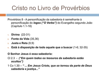 Cristo no Livro de Provérbios
Provérbios 8 - A personificação da sabedoria é semelhante à
personificação do logos (“O Verbo”) do Evangelho segundo João
(Capítulo 1.1-18)
1. Divina (22-31)
2. Fonte da Vida (35,36)
3. Justa e Reta (8,9)
4. Está à disposição de todo aquele que a buscar (1-6; 32-35)
O Senhor Jesus é essa sabedoria:
Cl 2.3 - (“Em quem todos os tesouros da sabedoria estão
ocultos”)
1 Co 1.30 – “ ... Em Jesus Cristo, que se tornou da parte de Deus
sabedoria e justiça...”
 