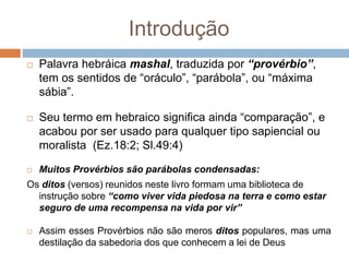 Introdução
 Palavra hebráica mashal, traduzida por “provérbio”,
tem os sentidos de “oráculo”, “parábola”, ou “máxima
sábia”.
 Seu termo em hebraico significa ainda “comparação”, e
acabou por ser usado para qualquer tipo sapiencial ou
moralista (Ez.18:2; Sl.49:4)
 Muitos Provérbios são parábolas condensadas:
Os ditos (versos) reunidos neste livro formam uma biblioteca de
instrução sobre “como viver vida piedosa na terra e como estar
seguro de uma recompensa na vida por vir”
 Assim esses Provérbios não são meros ditos populares, mas uma
destilação da sabedoria dos que conhecem a lei de Deus
 