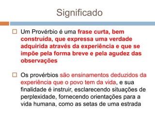 Significado
 Um Provérbio é uma frase curta, bem
construída, que expressa uma verdade
adquirida através da experiência e que se
impõe pela forma breve e pela agudez das
observações
 Os provérbios são ensinamentos deduzidos da
experiência que o povo tem da vida, e sua
finalidade é instruir, esclarecendo situações de
perplexidade, fornecendo orientações para a
vida humana, como as setas de uma estrada
 