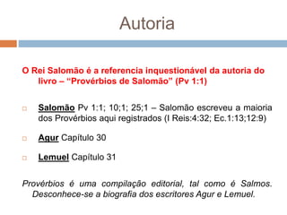 Autoria
O Rei Salomão é a referencia inquestionável da autoria do
livro – “Provérbios de Salomão” (Pv 1:1)
 Salomão Pv 1:1; 10;1; 25;1 – Salomão escreveu a maioria
dos Provérbios aqui registrados (I Reis:4:32; Ec.1:13;12:9)
 Agur Capítulo 30
 Lemuel Capítulo 31
Provérbios é uma compilação editorial, tal como é Salmos.
Desconhece-se a biografia dos escritores Agur e Lemuel.
 