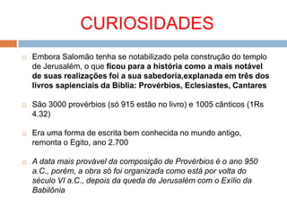 CURIOSIDADES
 Embora Salomão tenha se notabilizado pela construção do templo
de Jerusalém, o que ficou para a história como a mais notável
de suas realizações foi a sua sabedoria,explanada em três dos
livros sapienciais da Bíblia: Provérbios, Eclesiastes, Cantares
 São 3000 provérbios (só 915 estão no livro) e 1005 cânticos (1Rs
4.32)
 Era uma forma de escrita bem conhecida no mundo antigo,
remonta o Egito, ano 2.700
 A data mais provável da composição de Provérbios é o ano 950
a.C., porém, a obra só foi organizada como está por volta do
século VI a.C., depois da queda de Jerusalém com o Exílio da
Babilônia
 