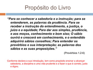 Propósito do Livro
“Para se conhecer a sabedoria e a instrução; para se
entenderem, as palavras da prudência. Para se
receber a instrução do entendimento, a justiça, o
juízo e a equidade; Para dar aos simples, prudência,
e aos moços, conhecimento e bom siso; O sábio
ouvirá e crescerá em conhecimento, e o entendido
adquirirá sábios conselhos; Para entender os
provérbios e sua interpretação; as palavras dos
sábios e as suas proposições.”
(Provérbios 1.2-6)
Conforme declara a sua introdução, tem como propósito ensinar a alcançar
sabedoria, a disciplina e uma vida prudente e a fazer o que é correto, justo
e digno.
 
