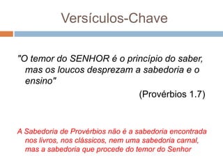 Versículos-Chave
"O temor do SENHOR é o princípio do saber,
mas os loucos desprezam a sabedoria e o
ensino"
(Provérbios 1.7)
A Sabedoria de Provérbios não é a sabedoria encontrada
nos livros, nos clássicos, nem uma sabedoria carnal,
mas a sabedoria que procede do temor do Senhor
 