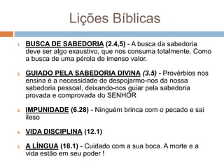 Lições Bíblicas
1. BUSCA DE SABEDORIA (2.4,5) - A busca da sabedoria
deve ser algo exaustivo, que nos consuma totalmente. Como
a busca de uma pérola de imenso valor.
2. GUIADO PELA SABEDORIA DIVINA (3.5) - Provérbios nos
ensina é a necessidade de despojarmo-nos da nossa
sabedoria pessoal, deixando-nos guiar pela sabedoria
provada e comprovada do SENHOR
3. IMPUNIDADE (6.28) - Ninguém brinca com o pecado e sai
ileso
4. VIDA DISCIPLINA (12.1)
5. A LÍNGUA (18.1) - Cuidado com a sua boca. A morte e a
vida estão em seu poder !
 