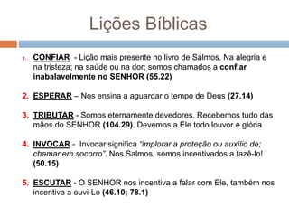 Lições Bíblicas
1. CONFIAR - Lição mais presente no livro de Salmos. Na alegria e
na tristeza; na saúde ou na dor; somos chamados a confiar
inabalavelmente no SENHOR (55.22)
2. ESPERAR – Nos ensina a aguardar o tempo de Deus (27.14)
3. TRIBUTAR - Somos eternamente devedores. Recebemos tudo das
mãos do SENHOR (104.29). Devemos a Ele todo louvor e glória
4. INVOCAR - Invocar significa “implorar a proteção ou auxílio de;
chamar em socorro”. Nos Salmos, somos incentivados a fazê-lo!
(50.15)
5. ESCUTAR - O SENHOR nos incentiva a falar com Ele, também nos
incentiva a ouvi-Lo (46.10; 78.1)
 