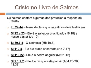 Cristo no Livro de Salmos
Os salmos contêm algumas das profecias a respeito de
Cristo:
 Lc 24.44 - Jesus declara que os salmos dele testificam
 Sl 22 e 23 - Ele é o salvador crucificado (16,18) e
nosso pastor (Jo 10)
 Sl 40.6-8 - O sacrifício (Hb 10.5)
 Sl 110.4 - Ele é o sumo sacerdote (Hb 7.17)
 Sl 118.22 - Ele é a pedra angular (Mt 21.42)
 Sl 2.1,2,7 - Ele é o rei que está por vir (At 4.25-26;
13.33)
 